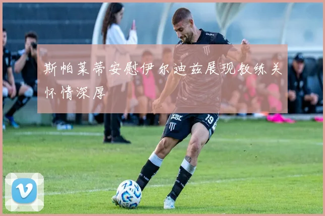 斯帕莱蒂安慰伊尔迪兹展现教练关怀情深厚