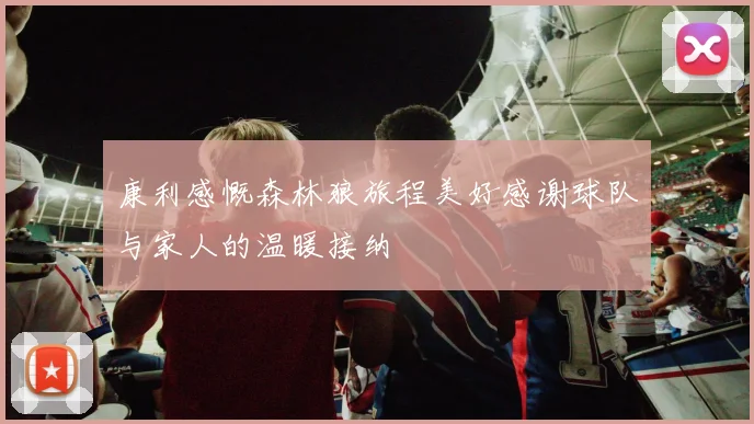 康利感慨森林狼旅程美好感谢球队与家人的温暖接纳