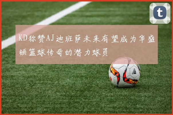 KD称赞AJ迪班萨未来有望成为华盛顿篮球传奇的潜力球员