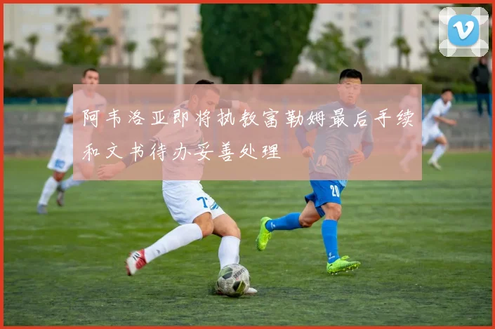 阿韦洛亚即将执教富勒姆最后手续和文书待办妥善处理