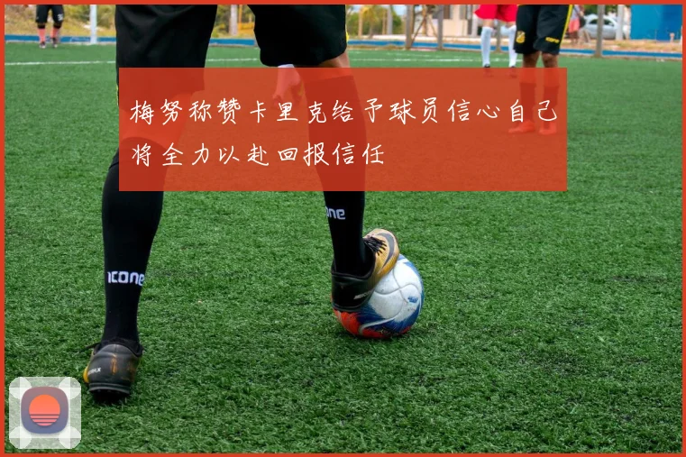 梅努称赞卡里克给予球员信心自己将全力以赴回报信任