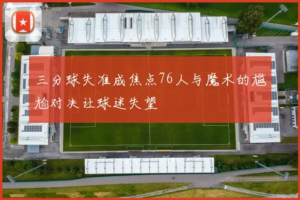 三分球失准成焦点76人与魔术的尴尬对决让球迷失望