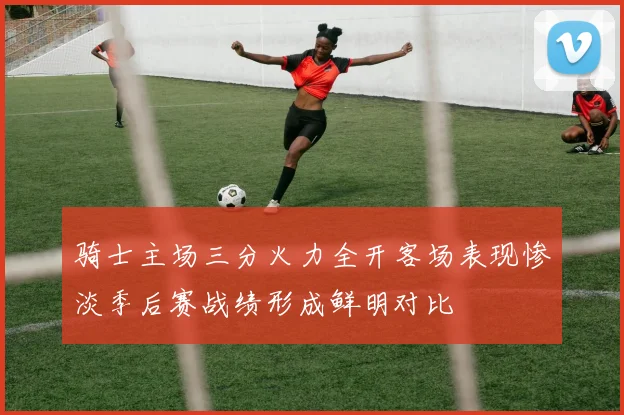 骑士主场三分火力全开客场表现惨淡季后赛战绩形成鲜明对比