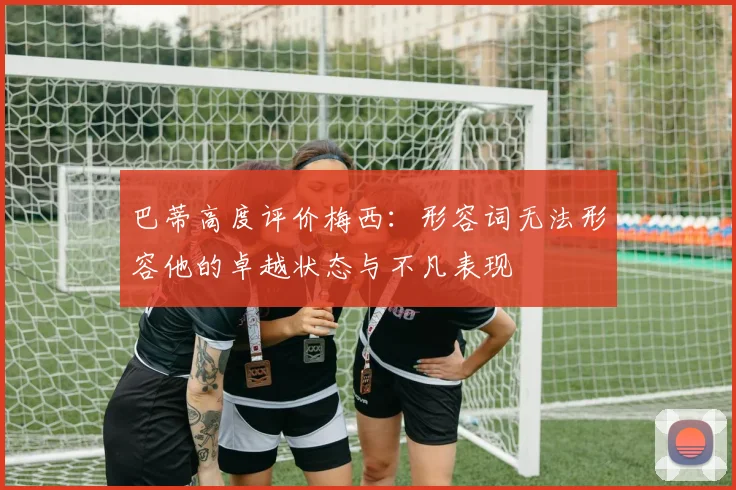 巴蒂高度评价梅西：形容词无法形容他的卓越状态与不凡表现