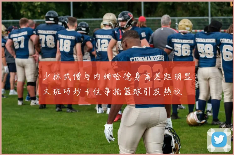 少林武僧与内姆哈德身高差距明显文班巧妙卡位争抢篮球引发热议