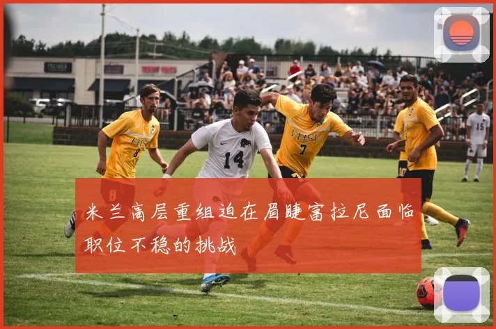 米兰高层重组迫在眉睫富拉尼面临职位不稳的挑战