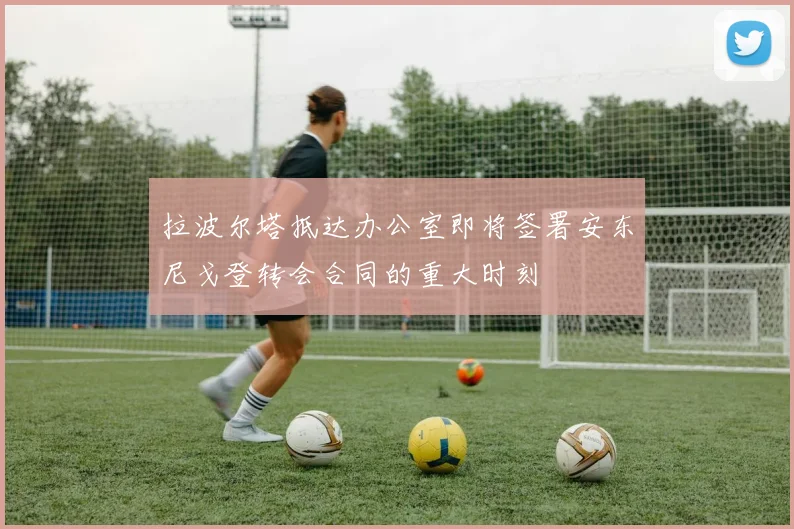 拉波尔塔抵达办公室即将签署安东尼戈登转会合同的重大时刻