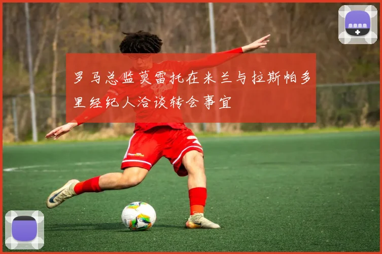 罗马总监莫雷托在米兰与拉斯帕多里经纪人洽谈转会事宜