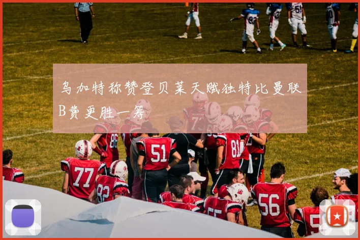 乌加特称赞登贝莱天赋独特比曼联B费更胜一筹