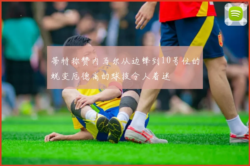 蒂特称赞内马尔从边锋到10号位的蜕变厄德高的球技令人着迷