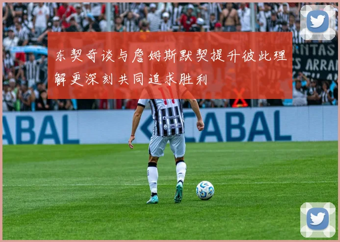 东契奇谈与詹姆斯默契提升彼此理解更深刻共同追求胜利