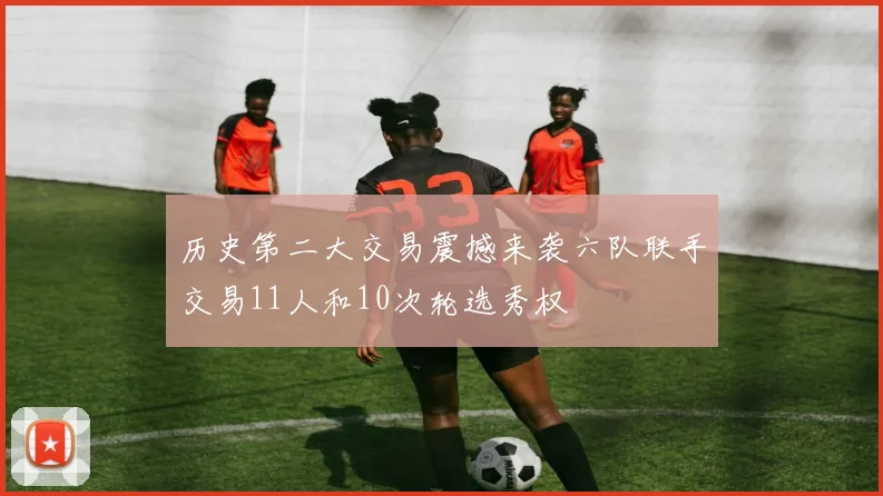 历史第二大交易震撼来袭六队联手交易11人和10次轮选秀权