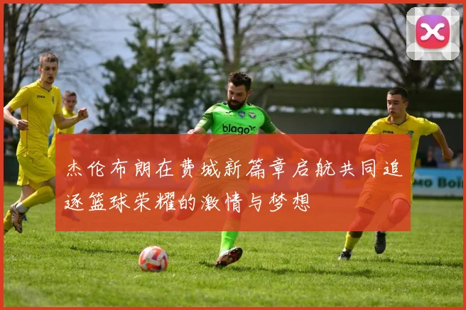杰伦布朗在费城新篇章启航共同追逐篮球荣耀的激情与梦想