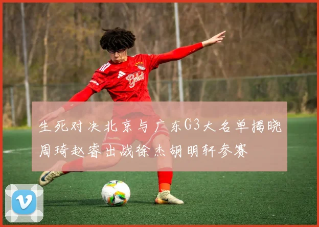 生死对决北京与广东G3大名单揭晓周琦赵睿出战徐杰胡明轩参赛