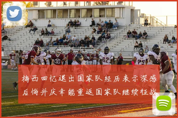 梅西回忆退出国家队经历表示深感后悔并庆幸能重返国家队继续征战