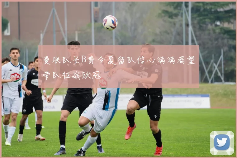 曼联队长B费今夏留队信心满满渴望带队征战欧冠